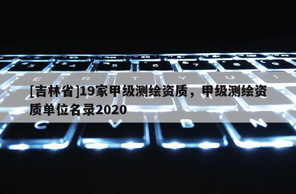 [吉林省]19家甲級測繪資質，甲級測繪資質單位名錄2020