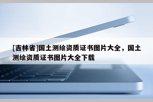 [吉林省]國土測繪資質證書圖片大全，國土測繪資質證書圖片大全下載