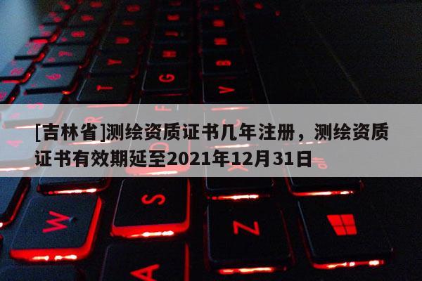 [吉林省]測繪資質證書幾年注冊，測繪資質證書有效期延至2021年12月31日