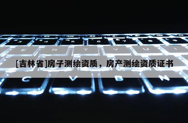 [吉林省]房子測(cè)繪資質(zhì)，房產(chǎn)測(cè)繪資質(zhì)證書