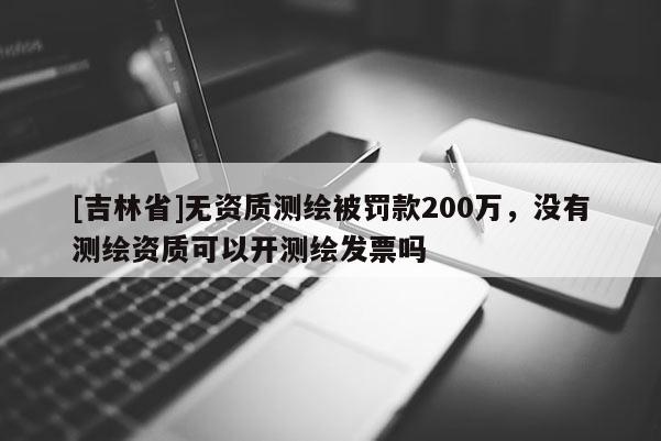 [吉林省]無資質測繪被罰款200萬，沒有測繪資質可以開測繪發票嗎