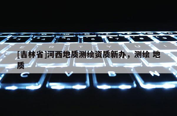 [吉林省]河西地質(zhì)測繪資質(zhì)新辦，測繪 地質(zhì)