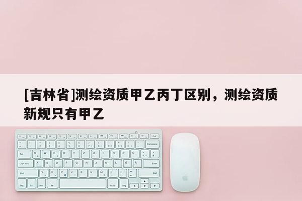 [吉林省]測繪資質甲乙丙丁區別，測繪資質新規只有甲乙