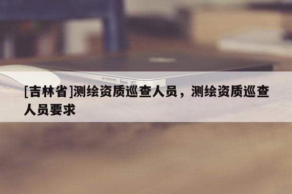 [吉林省]測繪資質巡查人員，測繪資質巡查人員要求