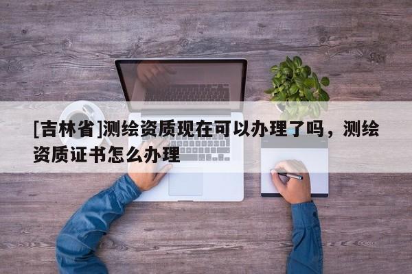 [吉林省]測繪資質現在可以辦理了嗎，測繪資質證書怎么辦理
