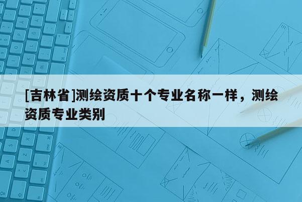[吉林省]測繪資質十個專業名稱一樣，測繪資質專業類別