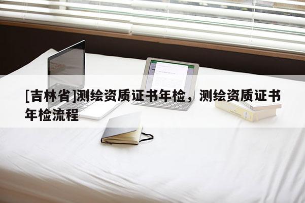 [吉林省]測繪資質證書年檢，測繪資質證書年檢流程