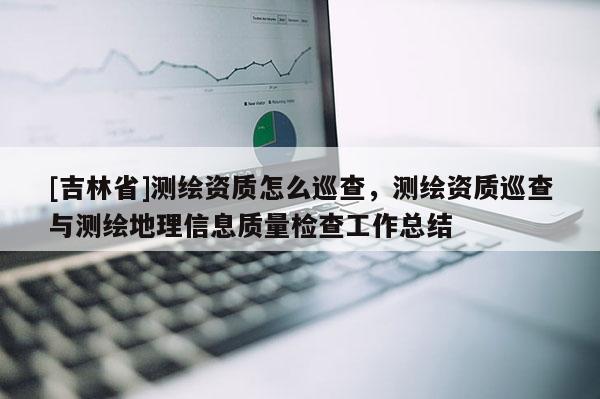 [吉林省]測繪資質怎么巡查，測繪資質巡查與測繪地理信息質量檢查工作總結