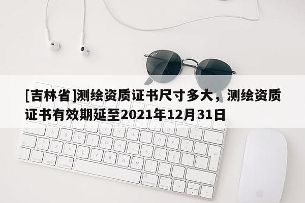 [吉林省]測繪資質證書尺寸多大，測繪資質證書有效期延至2021年12月31日