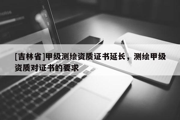 [吉林省]甲級測繪資質證書延長，測繪甲級資質對證書的要求