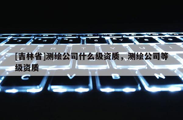 [吉林省]測繪公司什么級資質，測繪公司等級資質