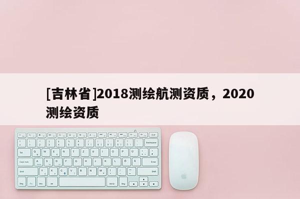 [吉林省]2018測繪航測資質(zhì)，2020測繪資質(zhì)