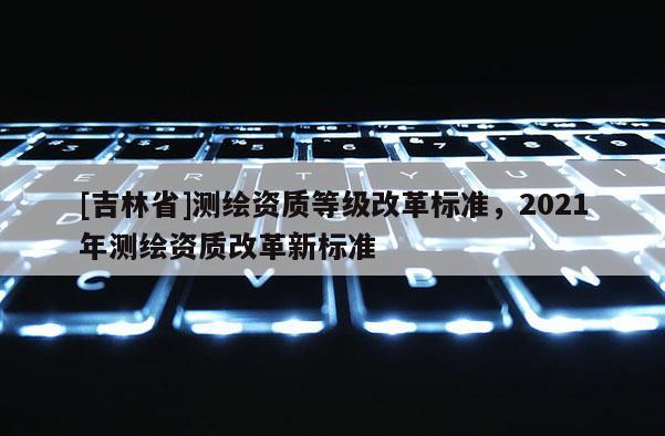 [吉林省]測繪資質等級改革標準，2021年測繪資質改革新標準