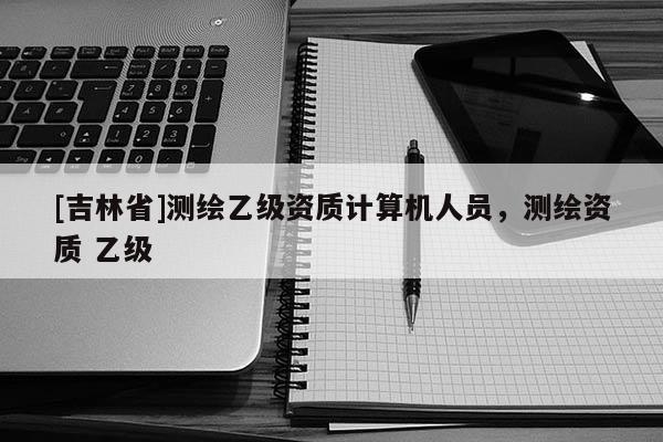 [吉林省]測繪乙級資質計算機人員，測繪資質 乙級
