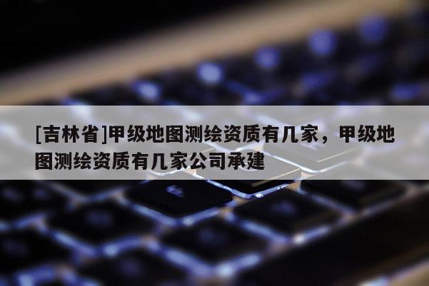 [吉林省]甲級地圖測繪資質有幾家，甲級地圖測繪資質有幾家公司承建