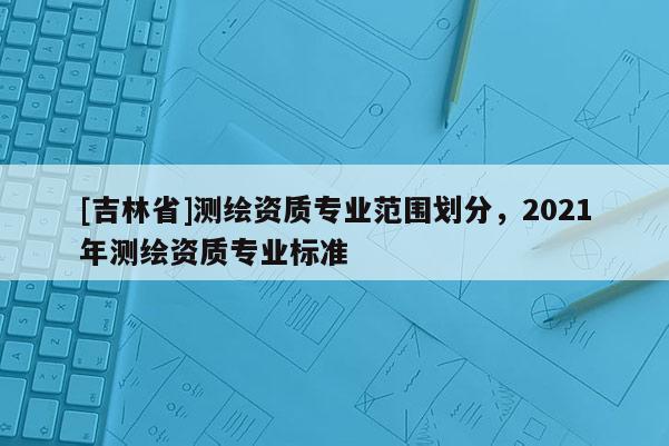 [吉林省]測繪資質專業(yè)范圍劃分，2021年測繪資質專業(yè)標準