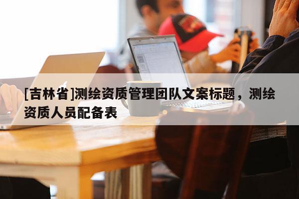 [吉林省]測(cè)繪資質(zhì)管理團(tuán)隊(duì)文案標(biāo)題，測(cè)繪資質(zhì)人員配備表