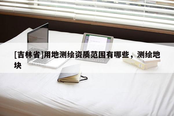 [吉林省]用地測(cè)繪資質(zhì)范圍有哪些，測(cè)繪地塊