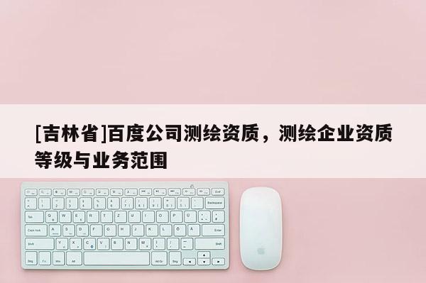 [吉林省]百度公司測繪資質(zhì)，測繪企業(yè)資質(zhì)等級與業(yè)務(wù)范圍