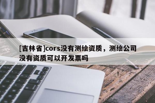 [吉林省]cors沒有測繪資質，測繪公司沒有資質可以開發票嗎