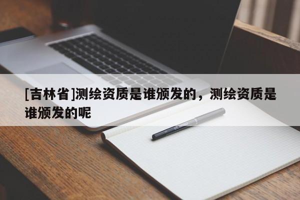 [吉林省]測繪資質(zhì)是誰頒發(fā)的，測繪資質(zhì)是誰頒發(fā)的呢