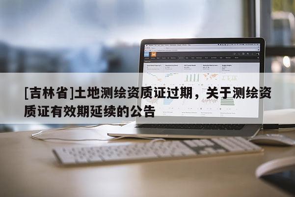 [吉林省]土地測繪資質證過期，關于測繪資質證有效期延續的公告