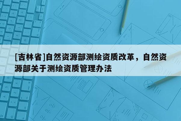 [吉林省]自然資源部測繪資質改革，自然資源部關于測繪資質管理辦法