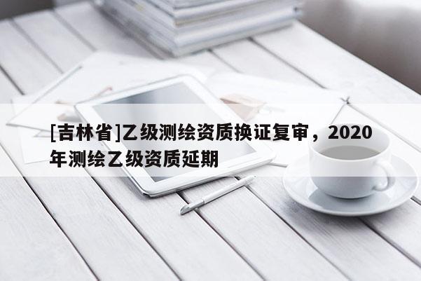 [吉林省]乙級測繪資質(zhì)換證復(fù)審，2020年測繪乙級資質(zhì)延期