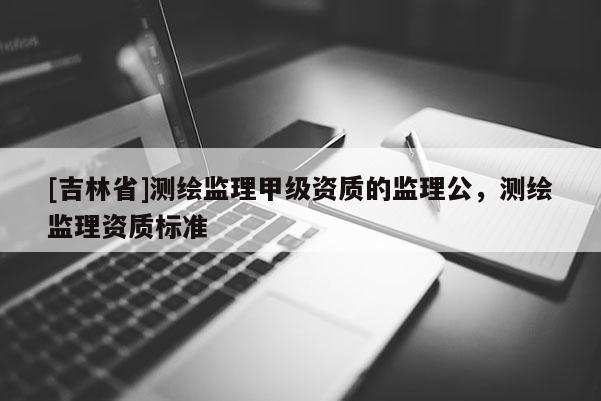 [吉林省]測繪監理甲級資質的監理公，測繪監理資質標準