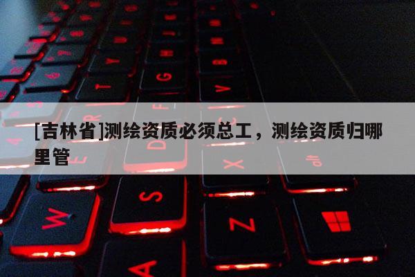 [吉林省]測繪資質必須總工，測繪資質歸哪里管