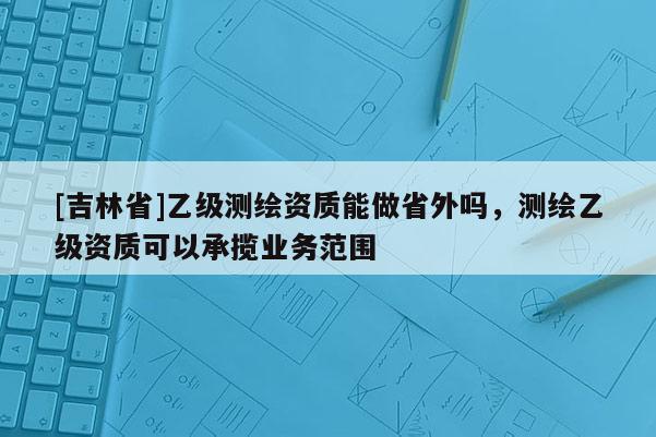 [吉林省]乙級測繪資質能做省外嗎，測繪乙級資質可以承攬業務范圍