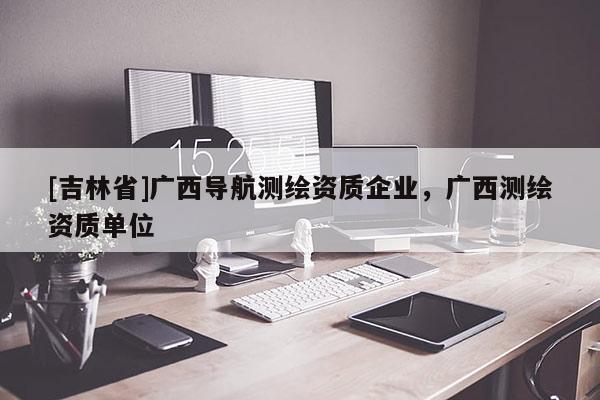 [吉林省]廣西導航測繪資質企業，廣西測繪資質單位