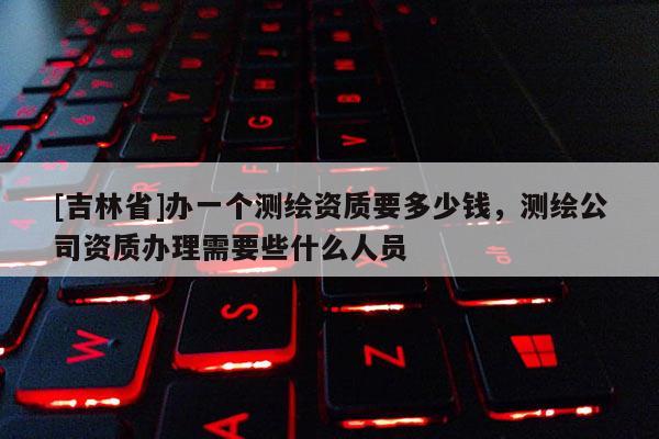 [吉林省]辦一個測繪資質(zhì)要多少錢，測繪公司資質(zhì)辦理需要些什么人員