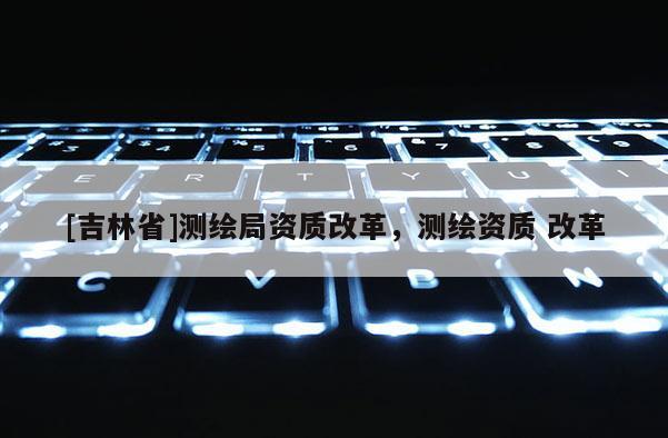 [吉林省]測繪局資質改革，測繪資質 改革