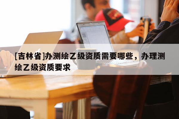 [吉林省]辦測繪乙級資質需要哪些，辦理測繪乙級資質要求