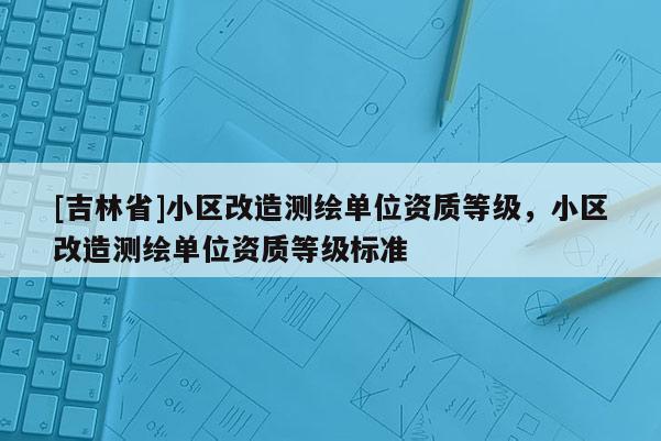 [吉林省]小區改造測繪單位資質等級，小區改造測繪單位資質等級標準