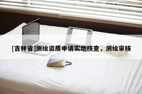 [吉林省]測繪資質(zhì)申請(qǐng)實(shí)地核查，測繪審核