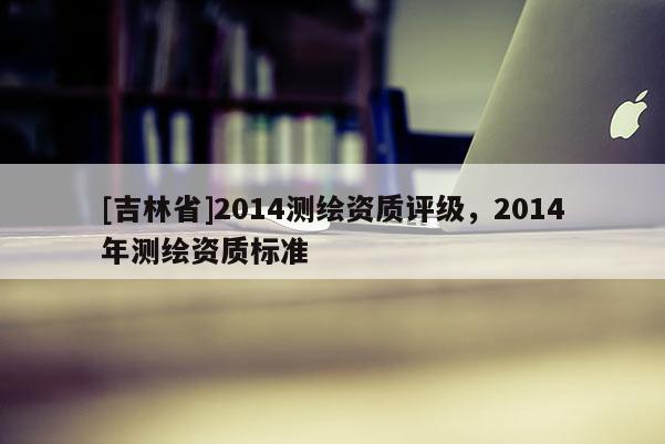 [吉林省]2014測繪資質評級，2014年測繪資質標準