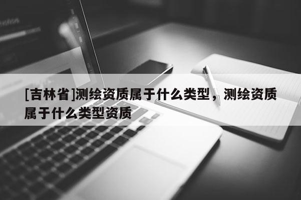 [吉林省]測(cè)繪資質(zhì)屬于什么類型，測(cè)繪資質(zhì)屬于什么類型資質(zhì)