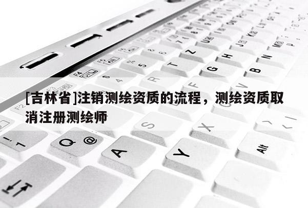 [吉林省]注銷測繪資質的流程，測繪資質取消注冊測繪師