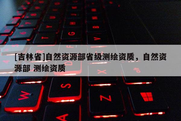 [吉林省]自然資源部省級測繪資質，自然資源部 測繪資質