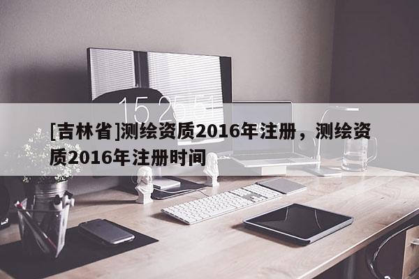 [吉林省]測繪資質2016年注冊，測繪資質2016年注冊時間
