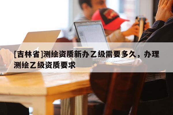 [吉林省]測繪資質新辦乙級需要多久，辦理測繪乙級資質要求