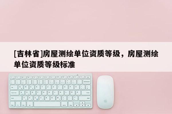 [吉林省]房屋測(cè)繪單位資質(zhì)等級(jí)，房屋測(cè)繪單位資質(zhì)等級(jí)標(biāo)準(zhǔn)