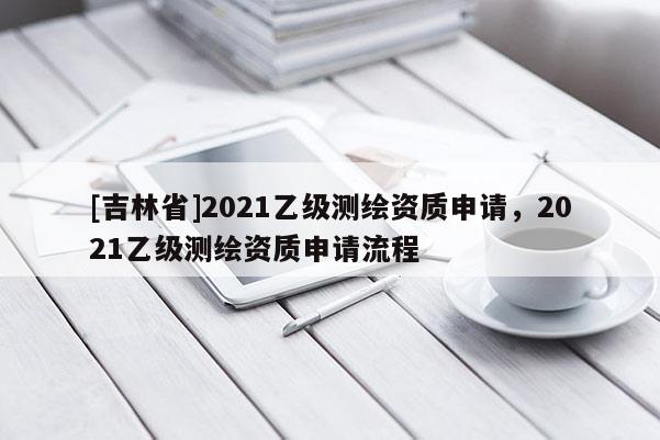 [吉林省]2021乙級測繪資質申請，2021乙級測繪資質申請流程