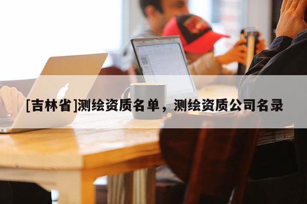 [吉林省]測(cè)繪資質(zhì)名單，測(cè)繪資質(zhì)公司名錄