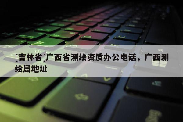 [吉林省]廣西省測繪資質辦公電話，廣西測繪局地址