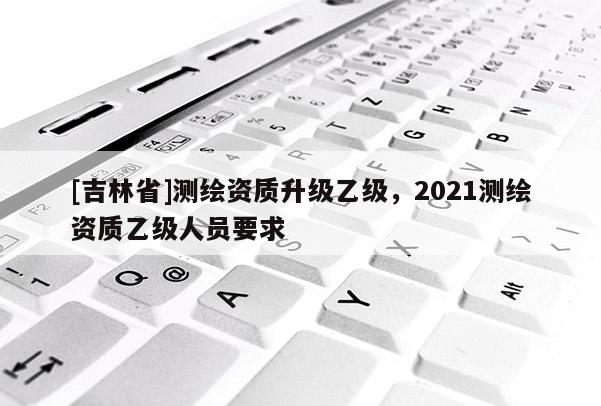 [吉林省]測繪資質升級乙級，2021測繪資質乙級人員要求