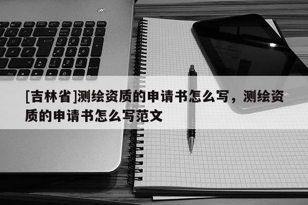 [吉林省]測繪資質(zhì)的申請書怎么寫，測繪資質(zhì)的申請書怎么寫范文