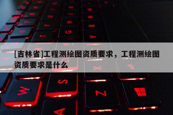 [吉林省]工程測(cè)繪圖資質(zhì)要求，工程測(cè)繪圖資質(zhì)要求是什么